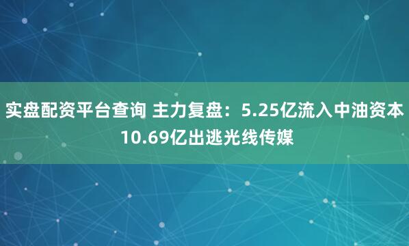 实盘配资平台查询 主力复盘：5.25亿流入中油资本 10.69亿出逃光线传媒