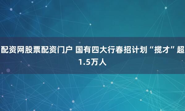 配资网股票配资门户 国有四大行春招计划“揽才”超1.5万人