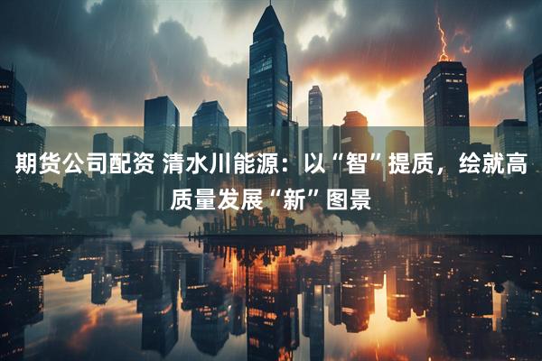 期货公司配资 清水川能源：以“智”提质，绘就高质量发展“新”图景