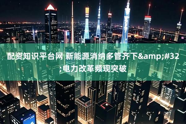 配资知识平台网 新能源消纳多管齐下&#32;电力改革频现突破