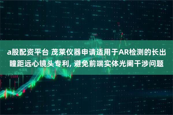 a股配资平台 茂莱仪器申请适用于AR检测的长出瞳距远心镜头专利, 避免前端实体光阑干涉问题