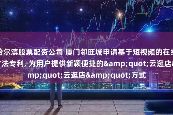 哈尔滨股票配资公司 厦门邻旺城申请基于短视频的在线虚拟逛店系统及方法专利, 为用户提供新颖便捷的&quot;云逛店&quot;方式