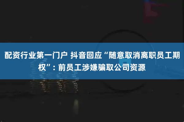 配资行业第一门户 抖音回应“随意取消离职员工期权”: 前员工涉嫌骗取公司资源