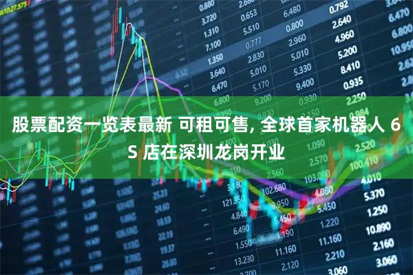 股票配资一览表最新 可租可售, 全球首家机器人 6S 店在深圳龙岗开业