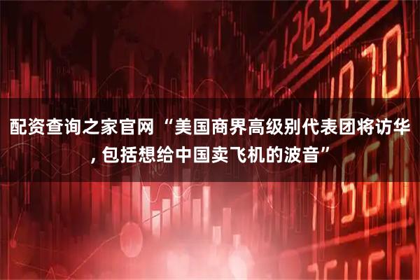 配资查询之家官网 “美国商界高级别代表团将访华, 包括想给中国卖飞机的波音”