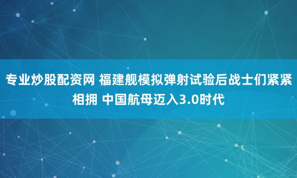 专业炒股配资网 福建舰模拟弹射试验后战士们紧紧相拥 中国航母迈入3.0时代