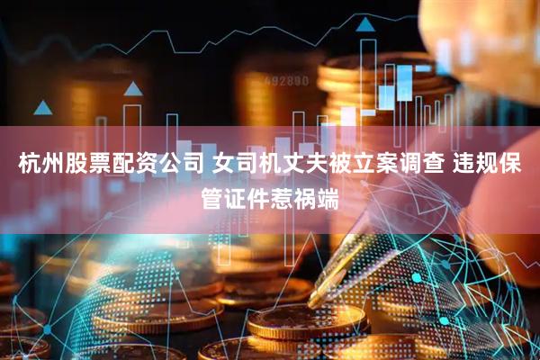 杭州股票配资公司 女司机丈夫被立案调查 违规保管证件惹祸端