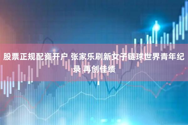 股票正规配资开户 张家乐刷新女子链球世界青年纪录 再创佳绩