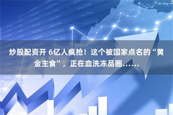 炒股配资开 6亿人疯抢！这个被国家点名的“黄金主食”，正在血洗冻品圈……