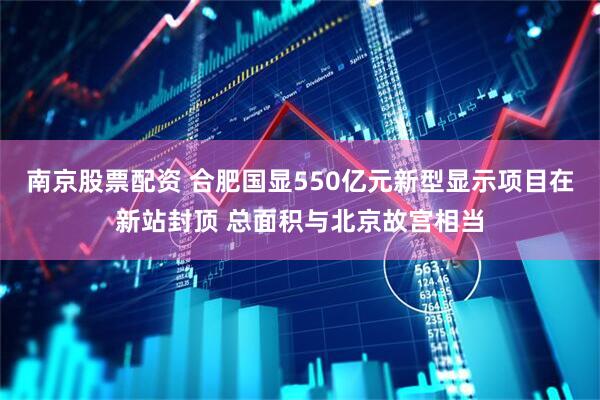 南京股票配资 合肥国显550亿元新型显示项目在新站封顶 总面积与北京故宫相当