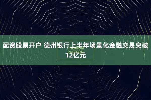 配资股票开户 德州银行上半年场景化金融交易突破12亿元