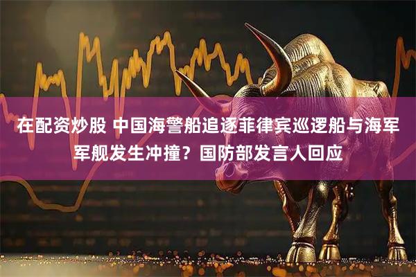 在配资炒股 中国海警船追逐菲律宾巡逻船与海军军舰发生冲撞？国防部发言人回应