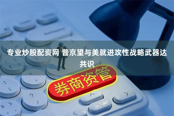 专业炒股配资网 普京望与美就进攻性战略武器达共识