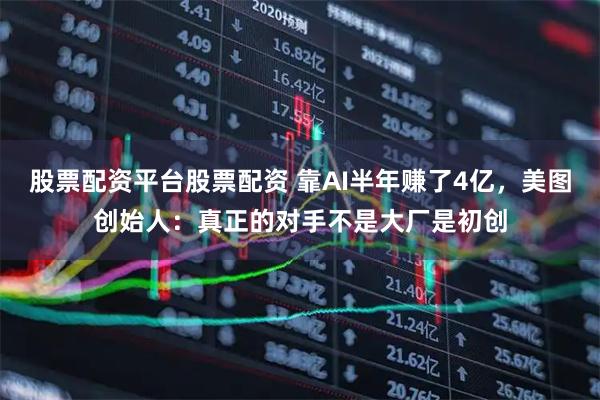 股票配资平台股票配资 靠AI半年赚了4亿，美图创始人：真正的对手不是大厂是初创