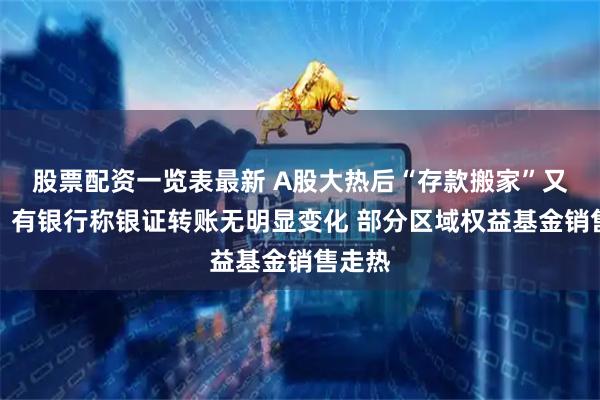 股票配资一览表最新 A股大热后“存款搬家”又要来？有银行称银证转账无明显变化 部分区域权益基金销售走热