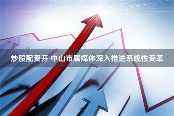 炒股配资开 中山市属媒体深入推进系统性变革